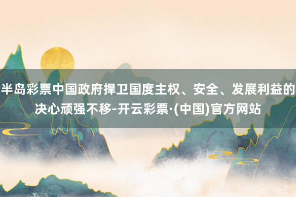 半岛彩票中国政府捍卫国度主权、安全、发展利益的决心顽强不移-开云彩票·(中国)官方网站
