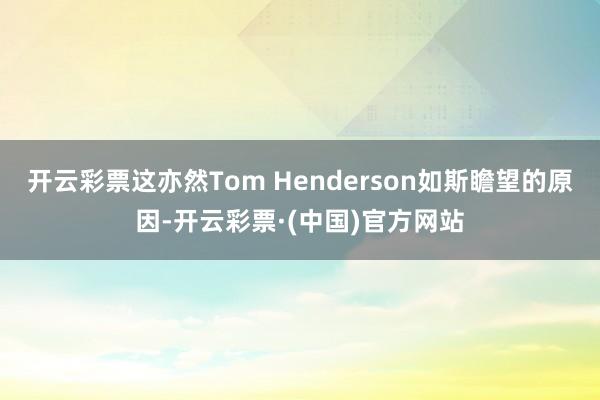 开云彩票这亦然Tom Henderson如斯瞻望的原因-开云彩票·(中国)官方网站