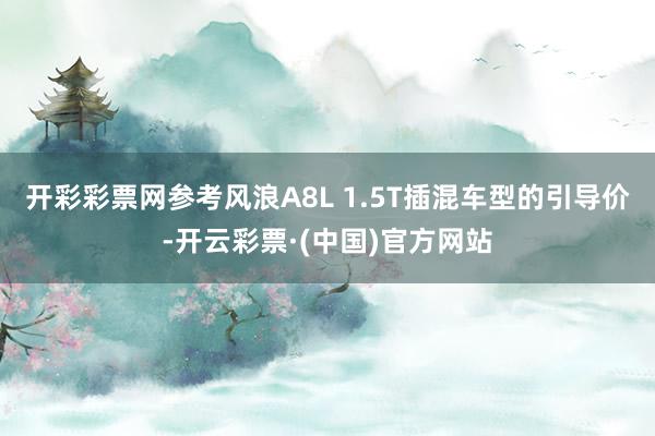 开彩彩票网参考风浪A8L 1.5T插混车型的引导价-开云彩票·(中国)官方网站