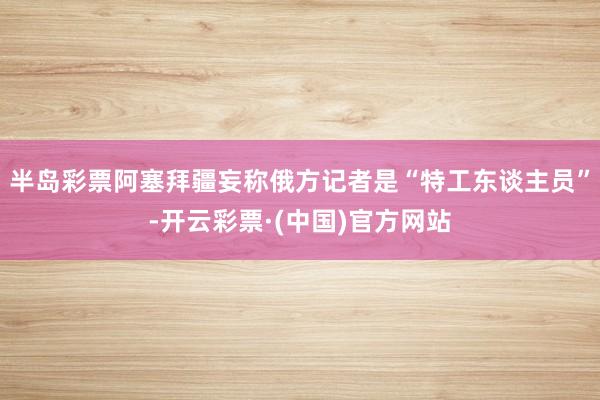 半岛彩票阿塞拜疆妄称俄方记者是“特工东谈主员”-开云彩票·(中国)官方网站