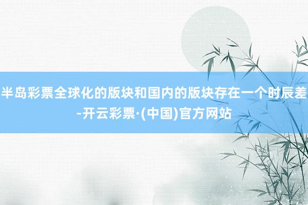 半岛彩票全球化的版块和国内的版块存在一个时辰差-开云彩票·(中国)官方网站