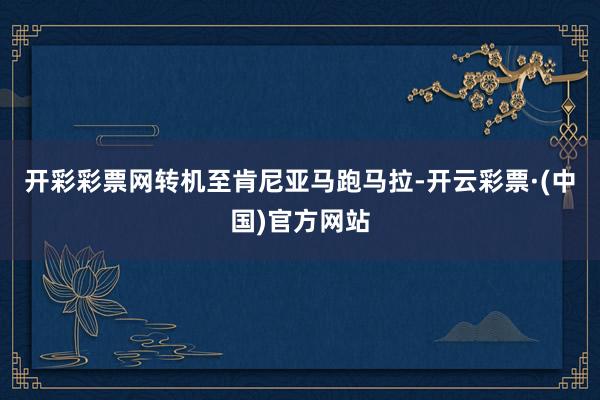 开彩彩票网转机至肯尼亚马跑马拉-开云彩票·(中国)官方网站