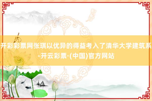 开彩彩票网张琪以优异的得益考入了清华大学建筑系-开云彩票·(中国)官方网站