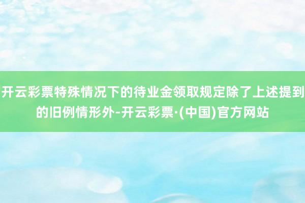 开云彩票特殊情况下的待业金领取规定除了上述提到的旧例情形外-开云彩票·(中国)官方网站