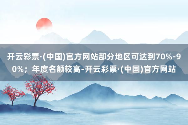 开云彩票·(中国)官方网站部分地区可达到70%-90%；年度名额较高-开云彩票·(中国)官方网站