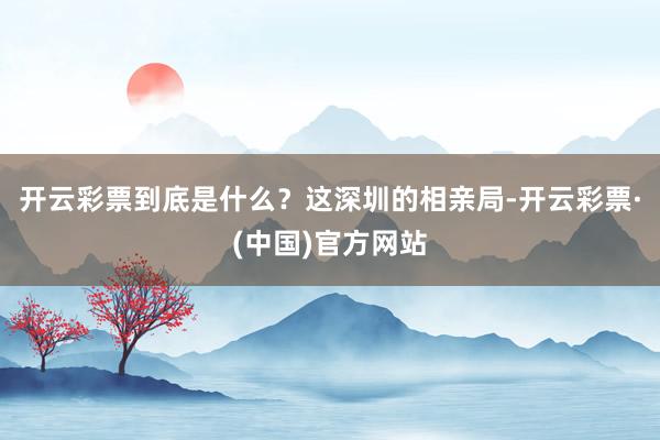 开云彩票到底是什么？这深圳的相亲局-开云彩票·(中国)官方网站