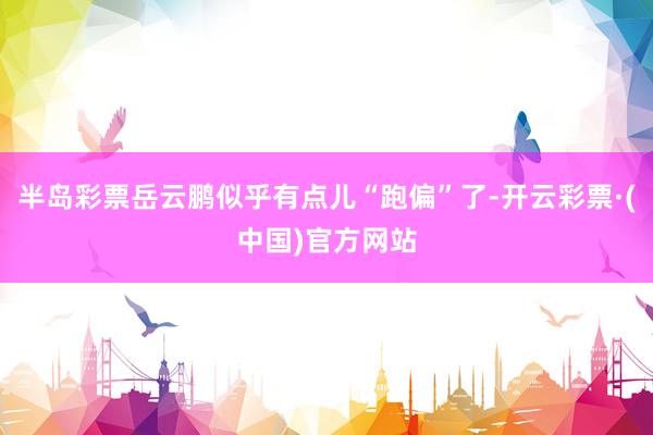 半岛彩票岳云鹏似乎有点儿“跑偏”了-开云彩票·(中国)官方网站