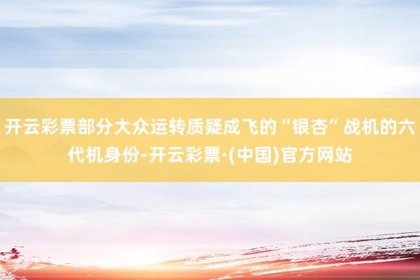 开云彩票部分大众运转质疑成飞的“银杏”战机的六代机身份-开云彩票·(中国)官方网站