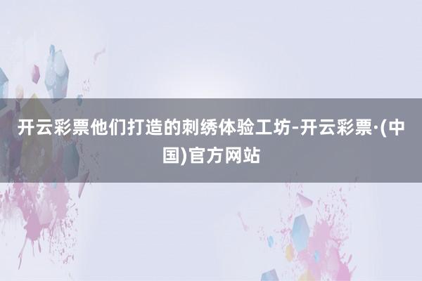 开云彩票他们打造的刺绣体验工坊-开云彩票·(中国)官方网站