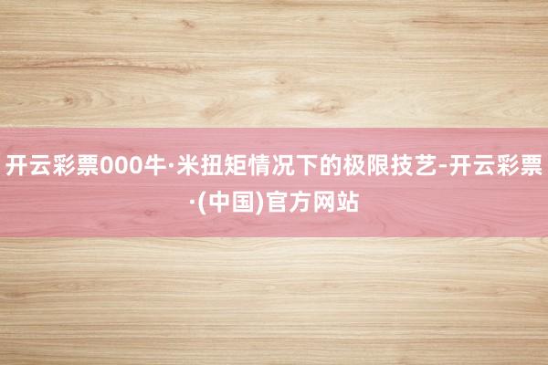 开云彩票000牛·米扭矩情况下的极限技艺-开云彩票·(中国)官方网站
