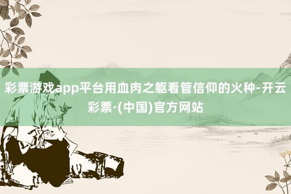 彩票游戏app平台用血肉之躯看管信仰的火种-开云彩票·(中国)官方网站