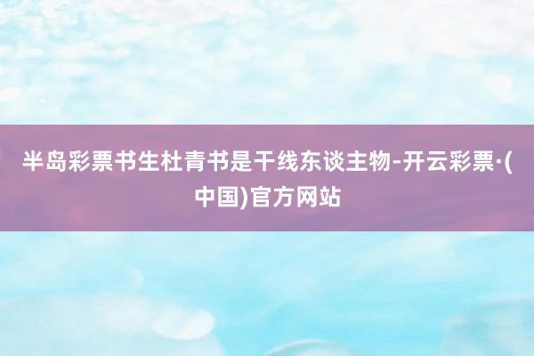 半岛彩票书生杜青书是干线东谈主物-开云彩票·(中国)官方网站