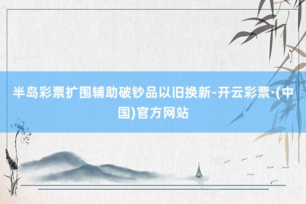 半岛彩票扩围辅助破钞品以旧换新-开云彩票·(中国)官方网站