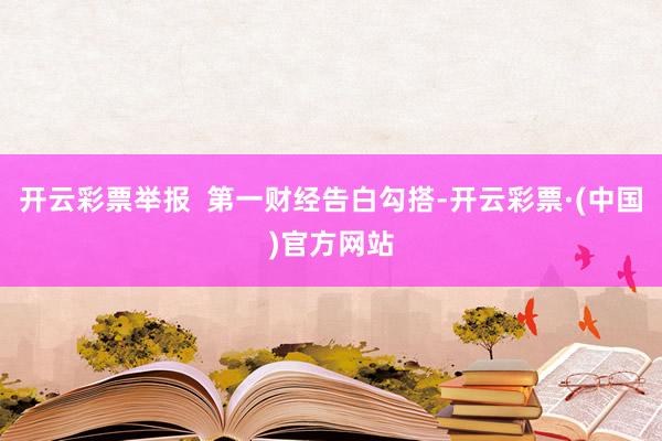 开云彩票举报  第一财经告白勾搭-开云彩票·(中国)官方网站