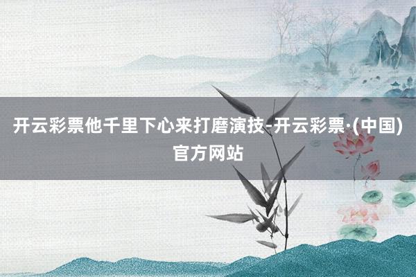 开云彩票他千里下心来打磨演技-开云彩票·(中国)官方网站