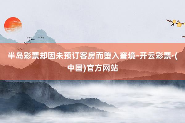 半岛彩票却因未预订客房而堕入窘境-开云彩票·(中国)官方网站