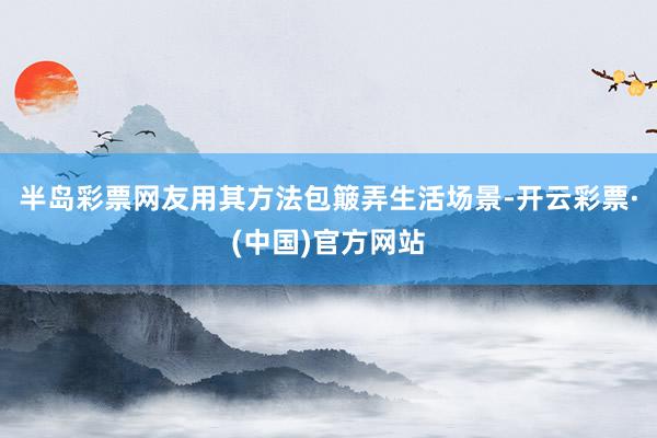 半岛彩票网友用其方法包簸弄生活场景-开云彩票·(中国)官方网站