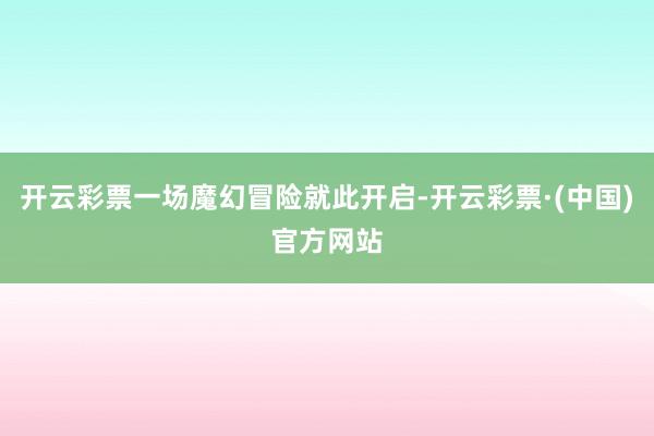 开云彩票一场魔幻冒险就此开启-开云彩票·(中国)官方网站
