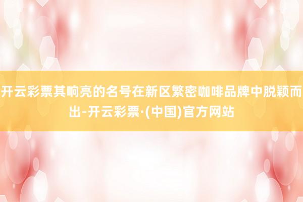 开云彩票其响亮的名号在新区繁密咖啡品牌中脱颖而出-开云彩票·(中国)官方网站