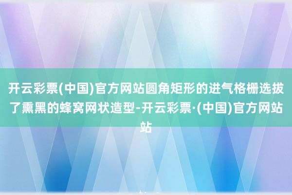 开云彩票(中国)官方网站圆角矩形的进气格栅选拔了熏黑的蜂窝网状造型-开云彩票·(中国)官方网站