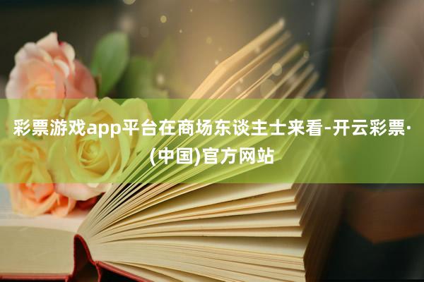 彩票游戏app平台　　在商场东谈主士来看-开云彩票·(中国)官方网站
