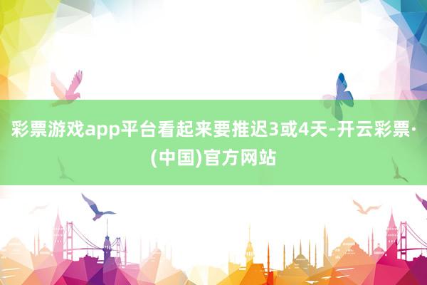 彩票游戏app平台看起来要推迟3或4天-开云彩票·(中国)官方网站