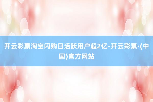 开云彩票淘宝闪购日活跃用户超2亿-开云彩票·(中国)官方网站