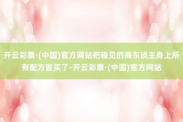 开云彩票·(中国)官方网站把碰见的商东谈主身上所有配方皆买了-开云彩票·(中国)官方网站