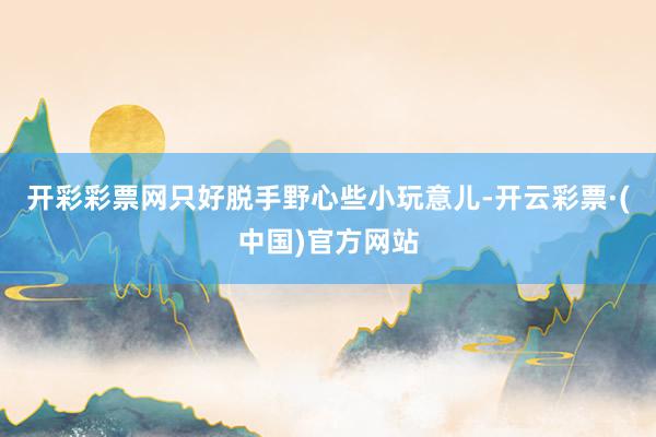 开彩彩票网只好脱手野心些小玩意儿-开云彩票·(中国)官方网站