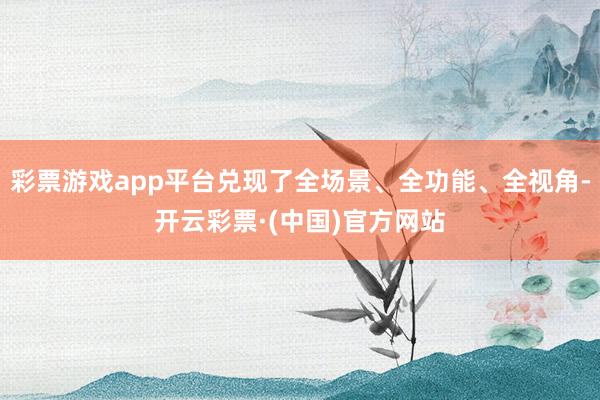 彩票游戏app平台兑现了全场景、全功能、全视角-开云彩票·(中国)官方网站