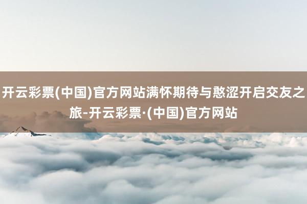 开云彩票(中国)官方网站满怀期待与憨涩开启交友之旅-开云彩票·(中国)官方网站