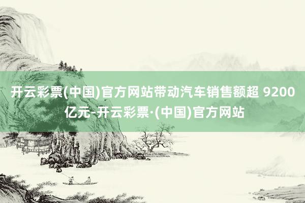 开云彩票(中国)官方网站带动汽车销售额超 9200 亿元-开云彩票·(中国)官方网站