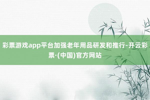 彩票游戏app平台加强老年用品研发和推行-开云彩票·(中国)官方网站