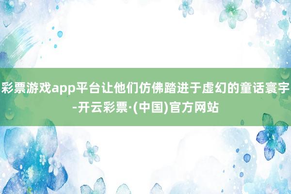 彩票游戏app平台让他们仿佛踏进于虚幻的童话寰宇-开云彩票·(中国)官方网站