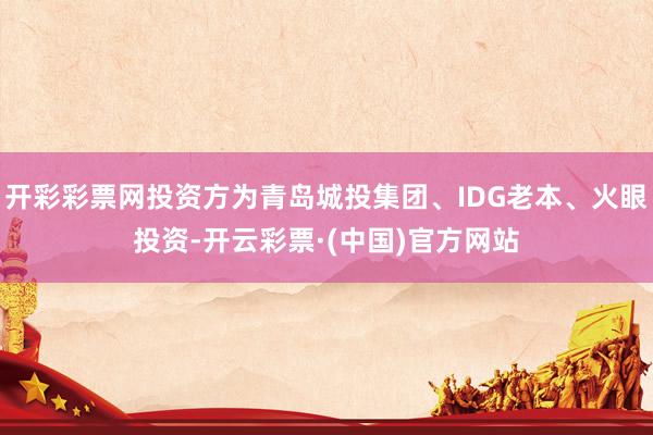 开彩彩票网投资方为青岛城投集团、IDG老本、火眼投资-开云彩票·(中国)官方网站