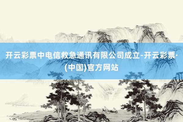 开云彩票中电信救急通讯有限公司成立-开云彩票·(中国)官方网站