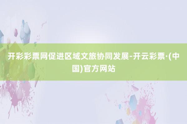 开彩彩票网促进区域文旅协同发展-开云彩票·(中国)官方网站