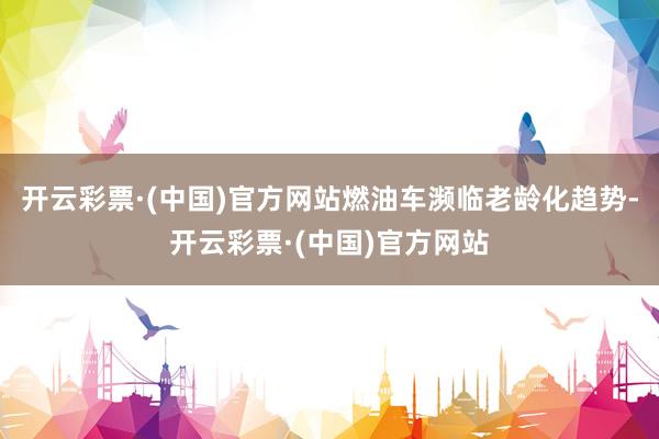 开云彩票·(中国)官方网站燃油车濒临老龄化趋势-开云彩票·(中国)官方网站