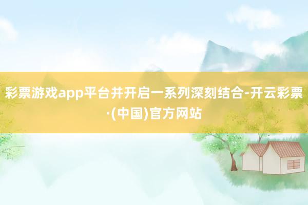 彩票游戏app平台并开启一系列深刻结合-开云彩票·(中国)官方网站