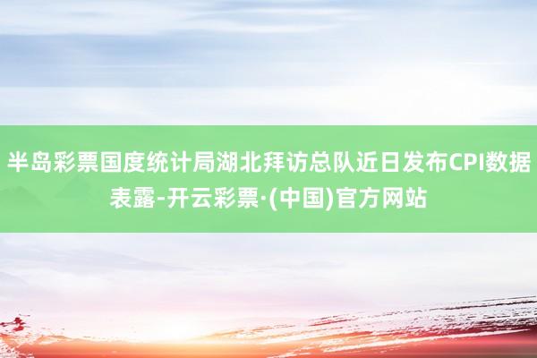 半岛彩票国度统计局湖北拜访总队近日发布CPI数据表露-开云彩票·(中国)官方网站