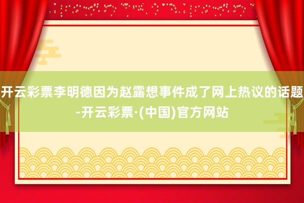 开云彩票李明德因为赵露想事件成了网上热议的话题-开云彩票·(中国)官方网站