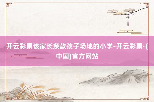 开云彩票该家长条款孩子场地的小学-开云彩票·(中国)官方网站