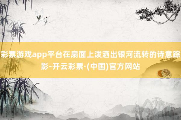 彩票游戏app平台在扇面上泼洒出银河流转的诗意踪影-开云彩票·(中国)官方网站