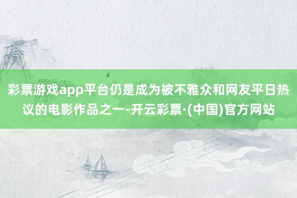 彩票游戏app平台仍是成为被不雅众和网友平日热议的电影作品之一-开云彩票·(中国)官方网站