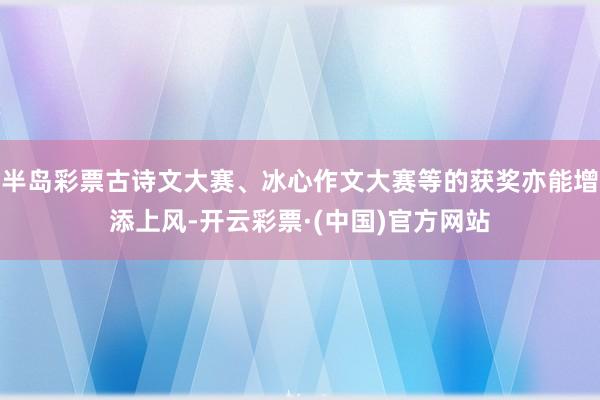 半岛彩票古诗文大赛、冰心作文大赛等的获奖亦能增添上风-开云彩票·(中国)官方网站