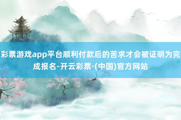 彩票游戏app平台顺利付款后的苦求才会被证明为完成报名-开云彩票·(中国)官方网站