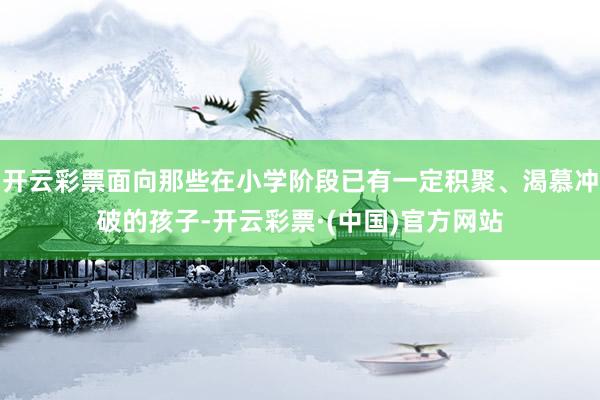 开云彩票面向那些在小学阶段已有一定积聚、渴慕冲破的孩子-开云彩票·(中国)官方网站