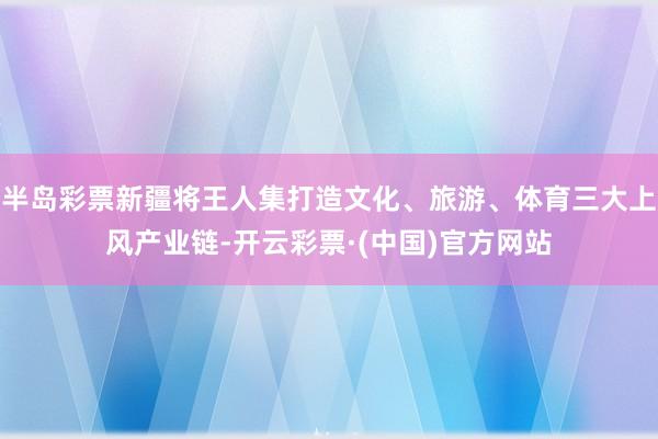 半岛彩票新疆将王人集打造文化、旅游、体育三大上风产业链-开云彩票·(中国)官方网站