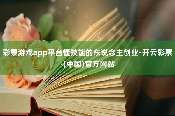 彩票游戏app平台懂技能的东说念主创业-开云彩票·(中国)官方网站