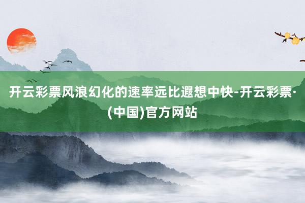 开云彩票风浪幻化的速率远比遐想中快-开云彩票·(中国)官方网站